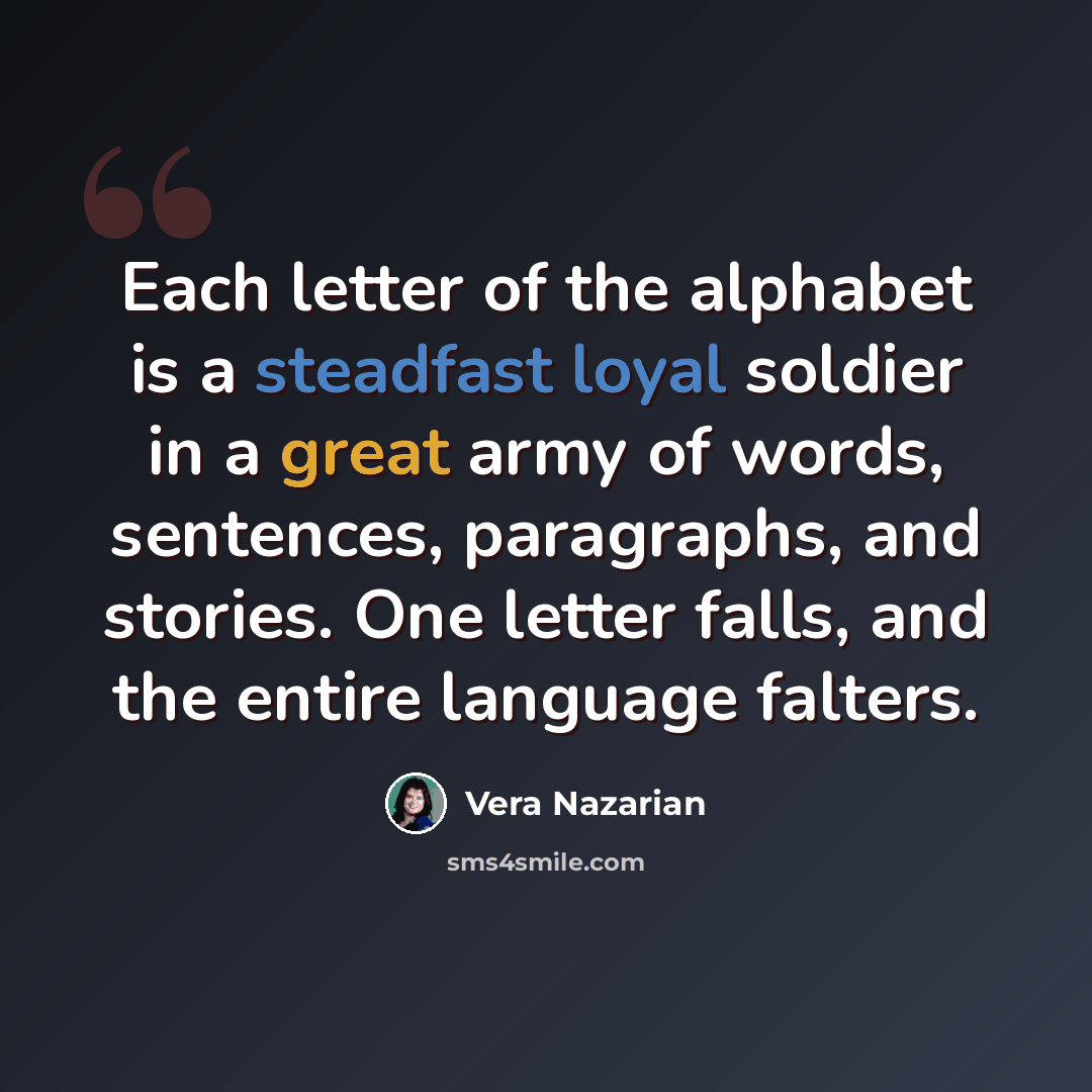“Each letter of the alphabet is a steadfast loyal soldier in a great army of words, sentences, paragraphs, and stories. One letter falls, and the entire language falters.” quote by Vera Nazarian