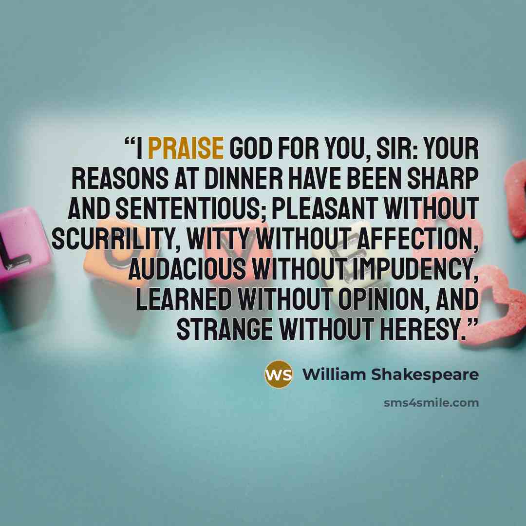 “I praise God for you, sir: your reasons at dinner have been sharp and sententious; pleasant without scurrility, witty without affection, audacious without impudency, learned without opinion, and strange without heresy.” quote by William Shakespeare