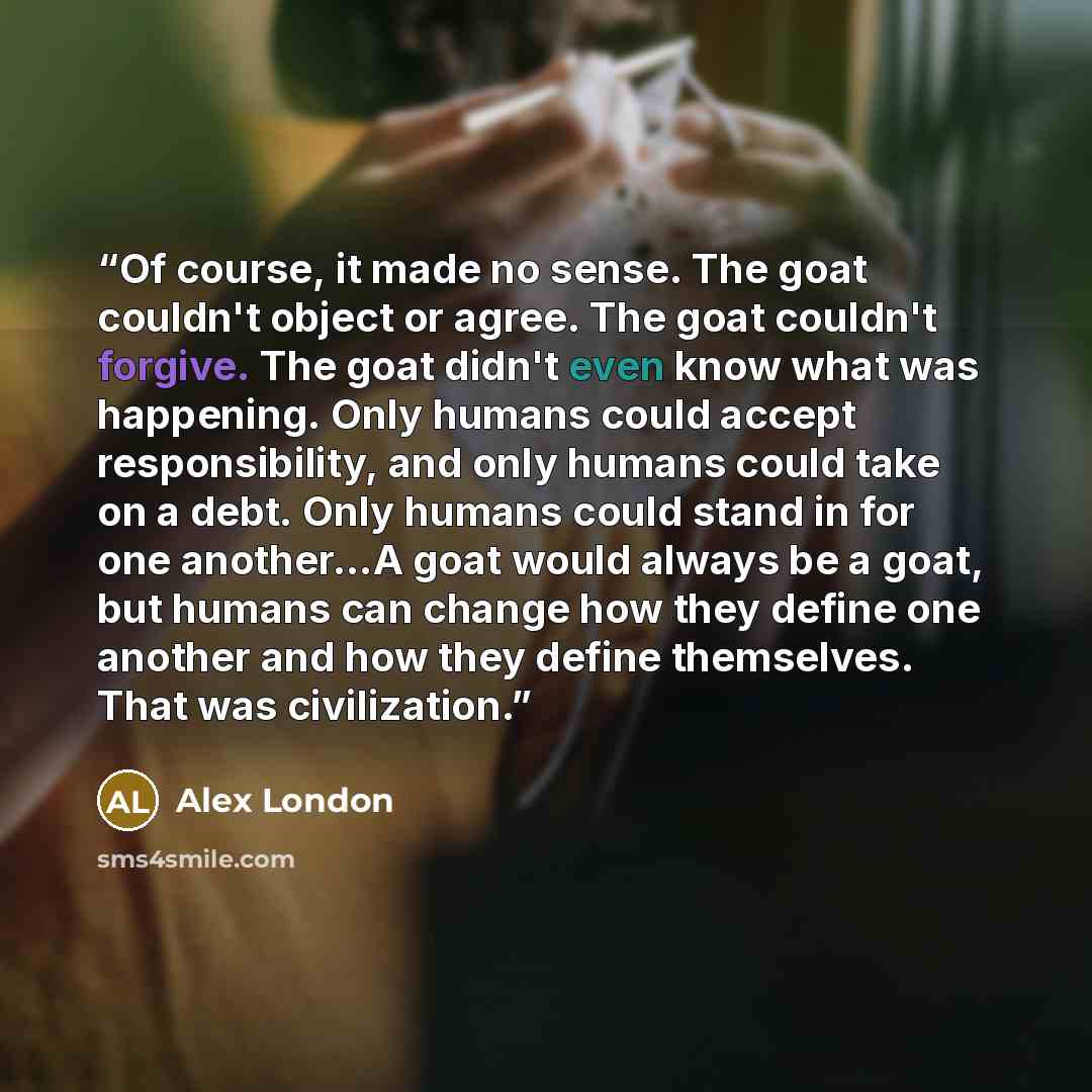 “Of course, it made no sense. The goat couldn't object or agree. The goat couldn't forgive. The goat didn't even know what was happening. Only humans could accept responsibility, and only humans could take on a debt. Only humans could stand in for one another...A goat would always be a goat, but…” quote by Alex London