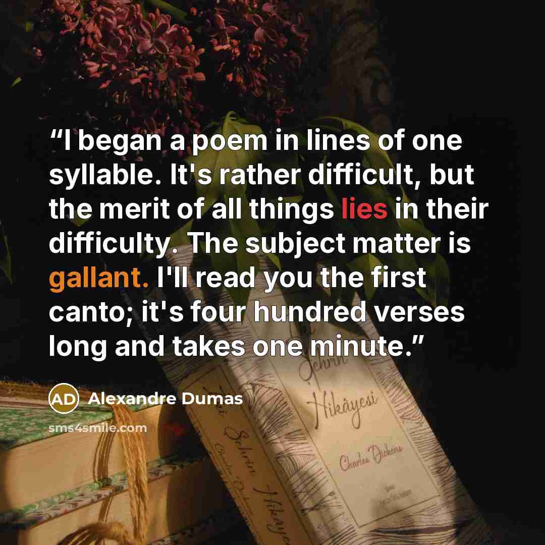“I began a poem in lines of one syllable. It's rather difficult, but the merit of all things lies in their difficulty. The subject matter is gallant. I'll read you the first canto; it's four hundred verses long and takes one minute.” quote by Alexandre Dumas
