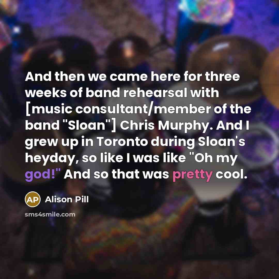 “And then we came here for three weeks of band rehearsal with [music consultant/member of the band "Sloan"] Chris Murphy. And I grew up in Toronto during Sloan's heyday, so like I was like "Oh my god!" And so that was pretty cool.” quote by Alison Pill