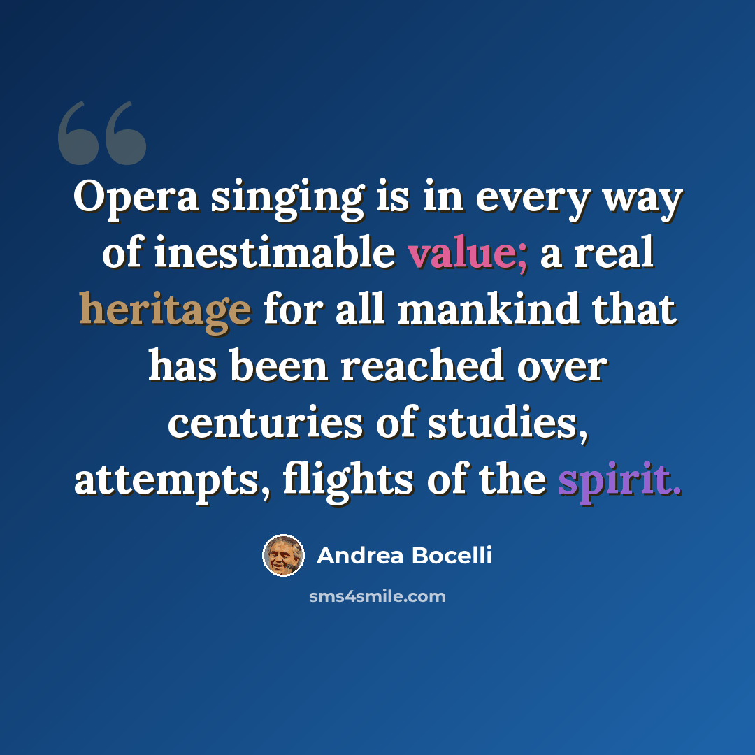 “Opera singing is in every way of inestimable value; a real heritage for all mankind that has been reached over centuries of studies, attempts, flights of the spirit.” quote by Andrea Bocelli