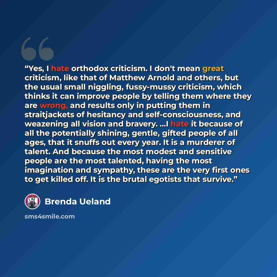 “Yes, I hate orthodox criticism. I don't mean great criticism, like that of Matthew Arnold and others, but the usual small niggling, fussy-mussy criticism, which thinks it can improve people by telling them where they are wrong, and results only in putting them in straitjackets of hesitancy and…” quote by Brenda Ueland