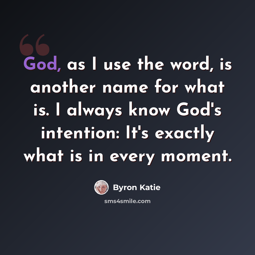 “God, as I use the word, is another name for what is. I always know God's intention: It's exactly what is in every moment.” quote by Byron Katie
