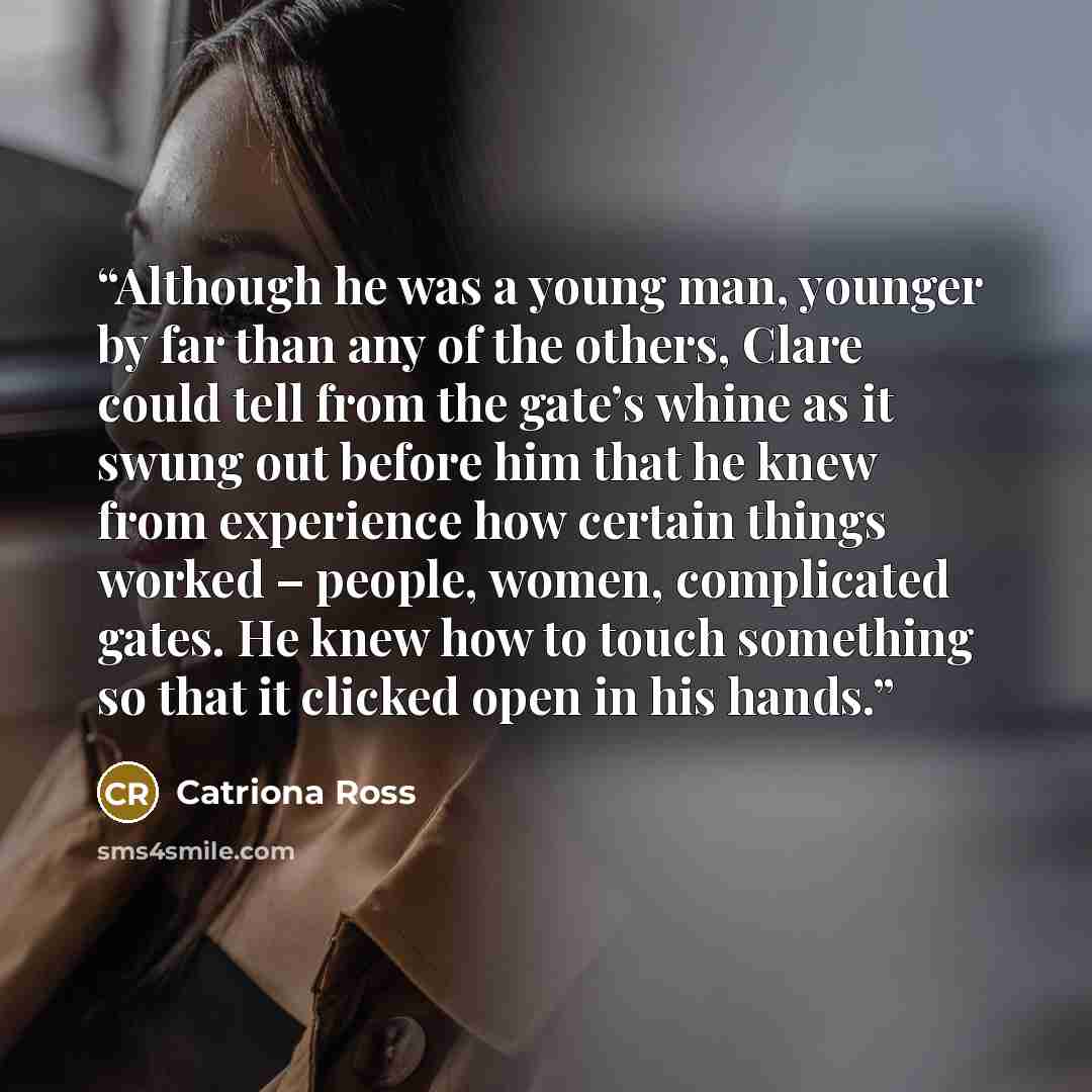 “Although he was a young man, younger by far than any of the others, Clare could tell from the gate’s whine as it swung out before him that he knew from experience how certain things worked – people, women, complicated gates. He knew how to touch something so that it clicked open in his hands.” quote by Catriona Ross