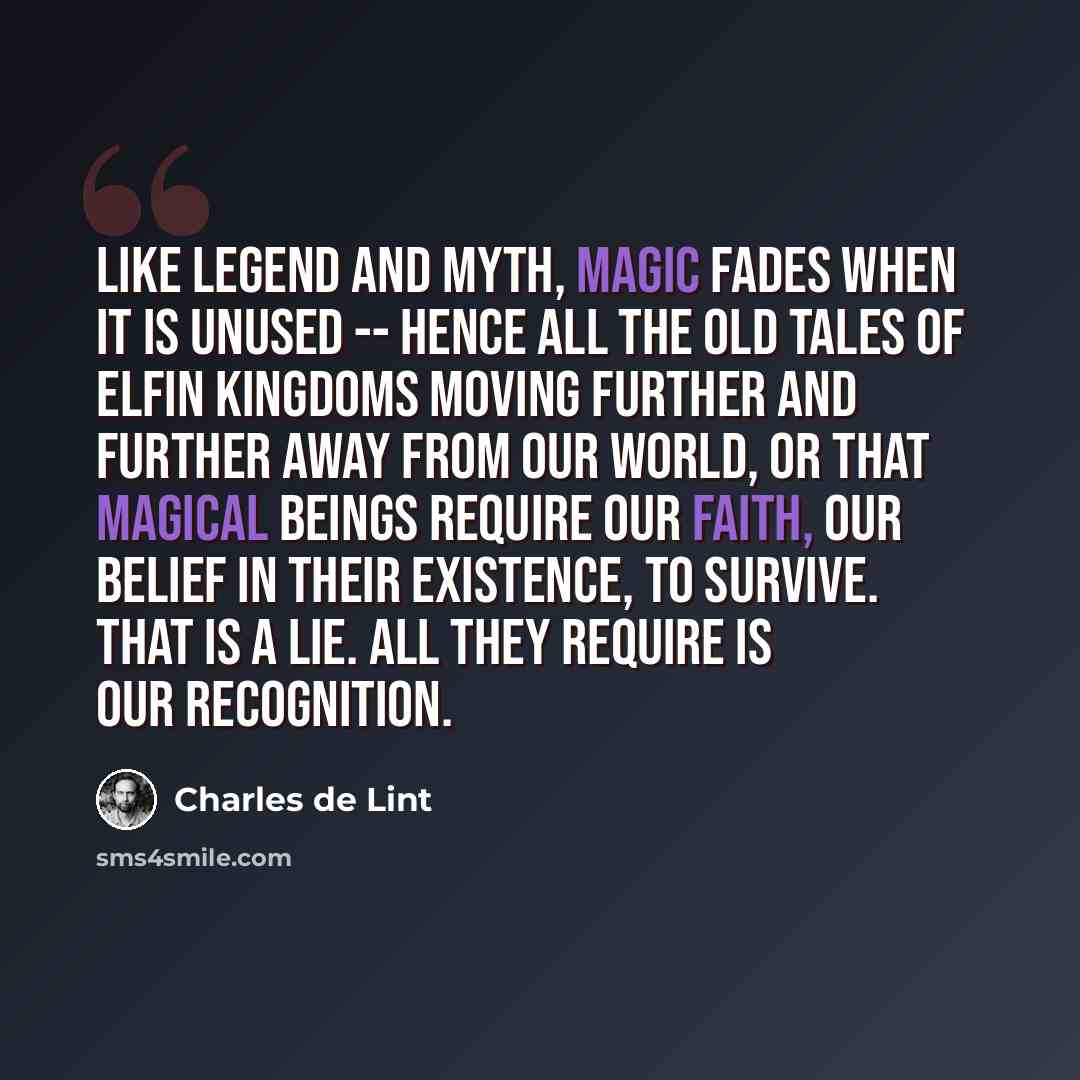 “Like legend and myth, magic fades when it is unused -- hence all the old tales of elfin kingdoms moving further and further away from our world, or that magical beings require our faith, our belief in their existence, to survive. That is a lie. All they require is our recognition.” quote by Charles de Lint