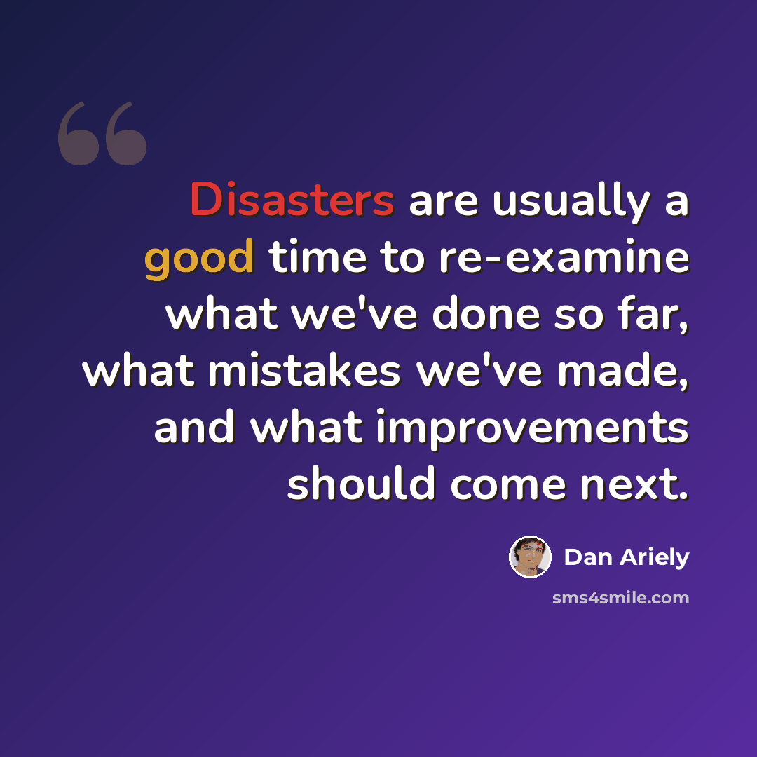 “Disasters are usually a good time to re-examine what we've done so far, what mistakes we've made, and what improvements should come next.” quote by Dan Ariely