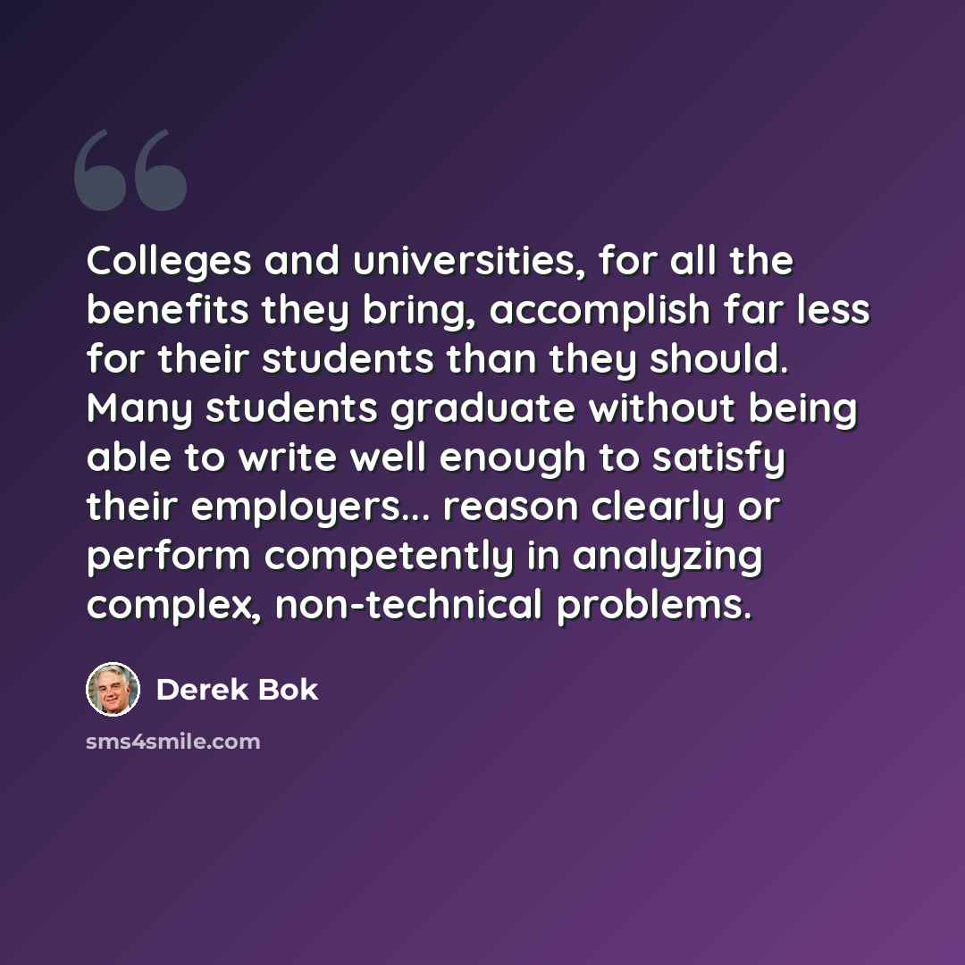 “Colleges and universities, for all the benefits they bring, accomplish far less for their students than they should. Many students graduate without being able to write well enough to satisfy their employers... reason clearly or perform competently in analyzing complex, non-technical problems.” quote by Derek Bok