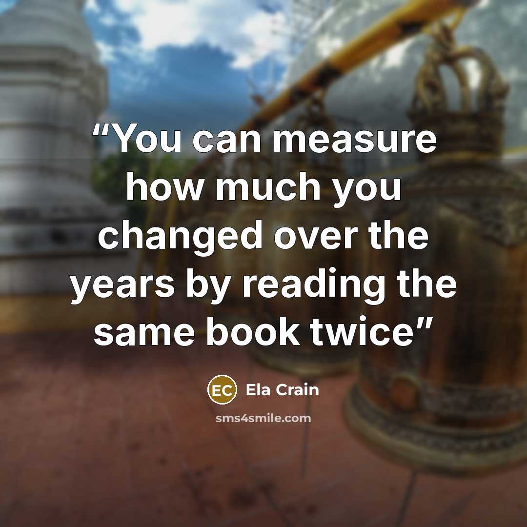 “You can measure how much you changed over the years by reading the same book twice” quote by Ela Crain
