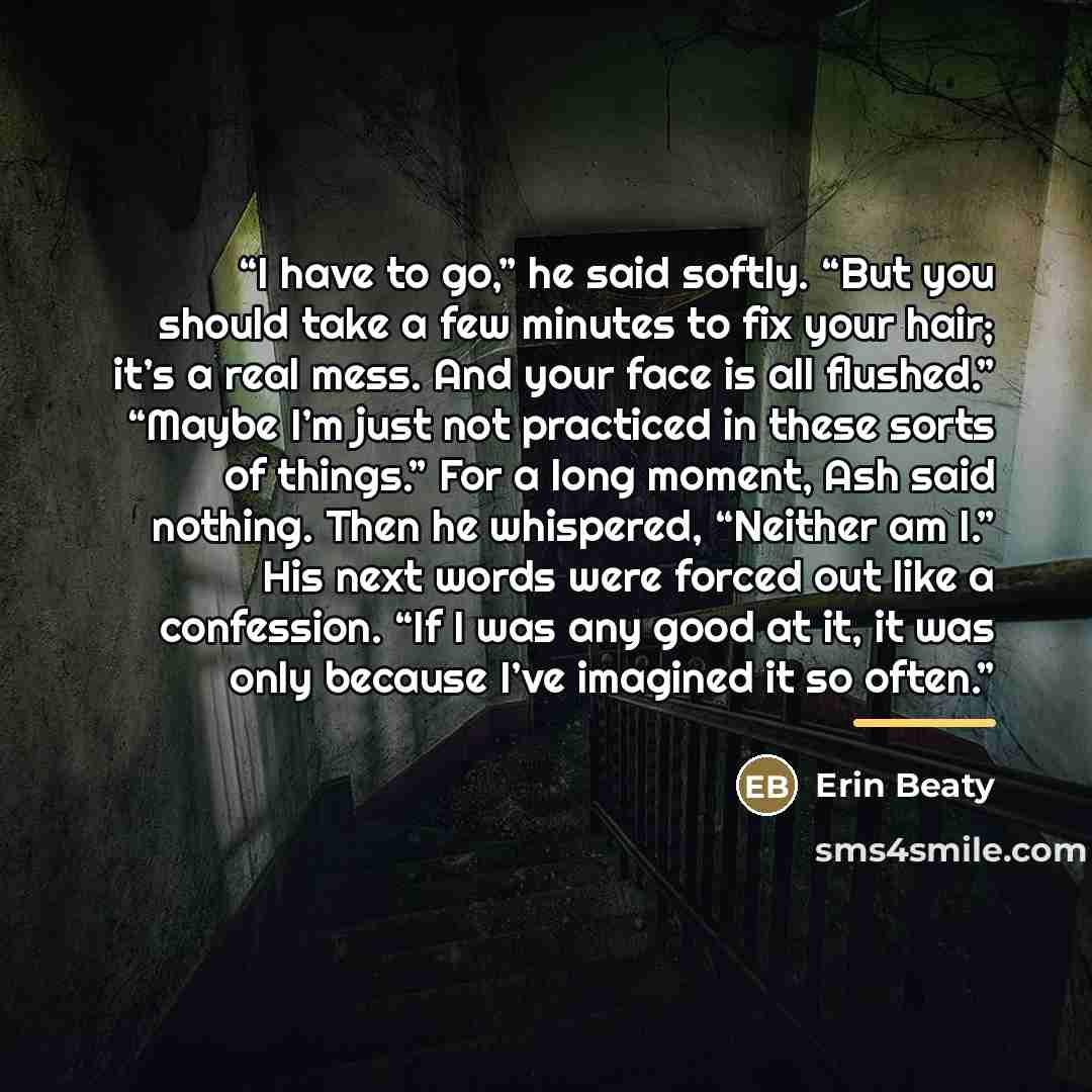 “I have to go,” he said softly. “But you should take a few minutes to fix your hair; it’s a real mess. And your face is all flushed.” “Maybe I’m just not practiced in these sorts of things.” For a long moment, Ash said nothing. Then he whispered, “Neither am I.” His next words were forced out like…” quote by Erin Beaty