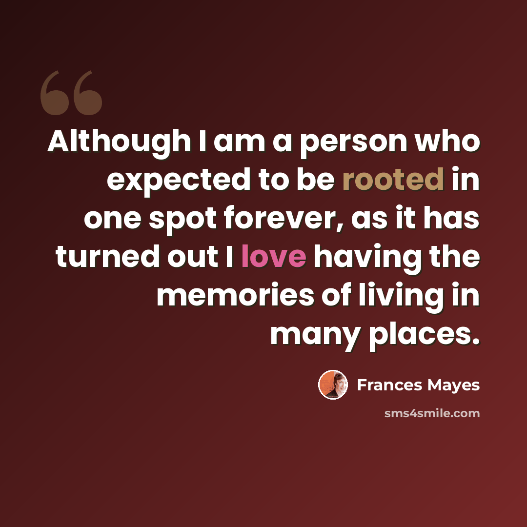 “Although I am a person who expected to be rooted in one spot forever, as it has turned out I love having the memories of living in many places.” quote by Frances Mayes