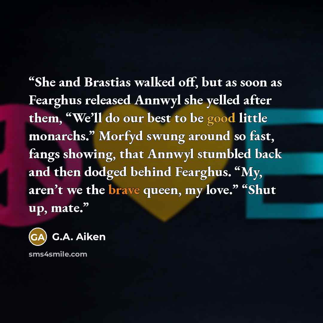 “She and Brastias walked off, but as soon as Fearghus released Annwyl she yelled after them, “We’ll do our best to be good little monarchs.” Morfyd swung around so fast, fangs showing, that Annwyl stumbled back and then dodged behind Fearghus. “My, aren’t we the brave queen, my love.” “Shut up, mate.” quote by G.A. Aiken