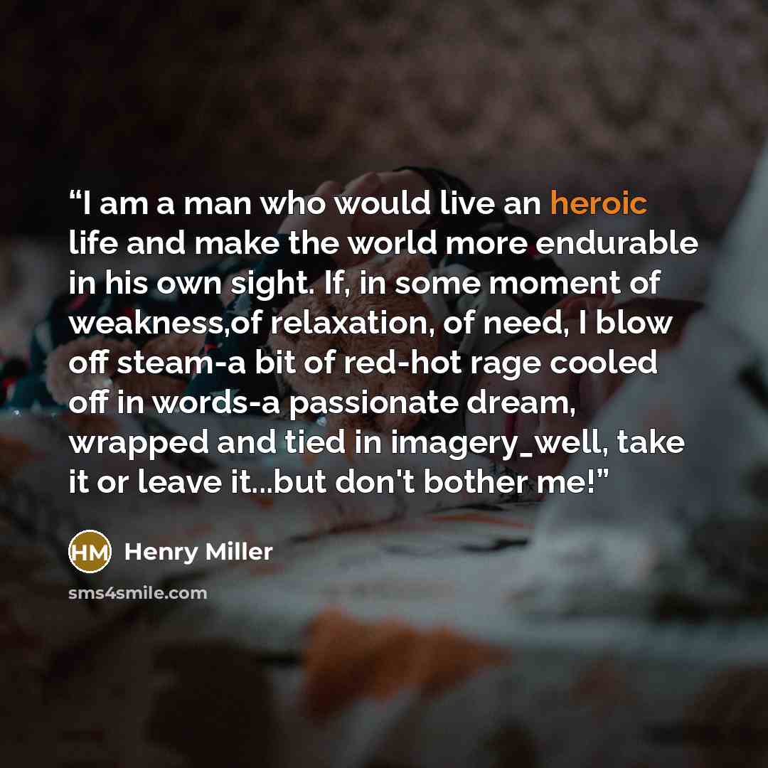 “I am a man who would live an heroic life and make the world more endurable in his own sight. If, in some moment of weakness,of relaxation, of need, I blow off steam-a bit of red-hot rage cooled off in words-a passionate dream, wrapped and tied in imagery_well, take it or leave it...but don't…” quote by Henry Miller