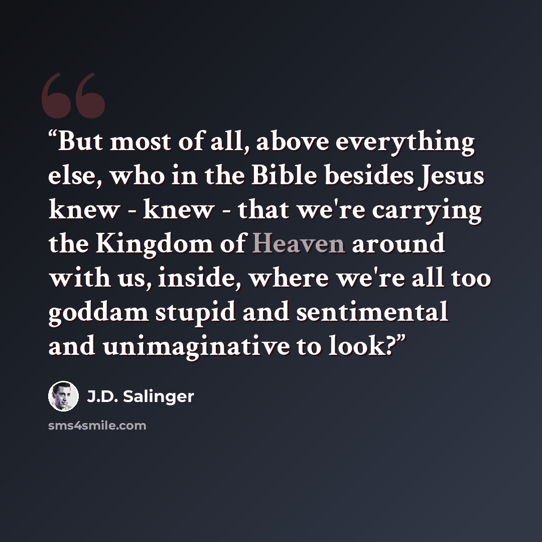 “But most of all, above everything else, who in the Bible besides Jesus knew - knew - that we're carrying the Kingdom of Heaven around with us, inside, where we're all too goddam stupid and sentimental and unimaginative to look?” quote by J.D. Salinger