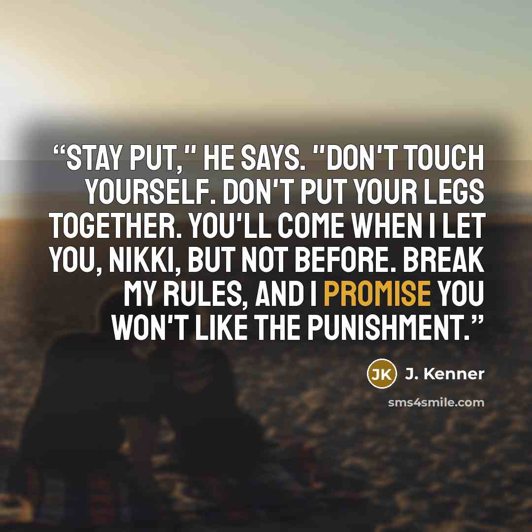 “Stay put," he says. "Don't touch yourself. Don't put your legs together. You'll come when I let you, Nikki, but not before. Break my rules, and I promise you won't like the punishment.” quote by J. Kenner
