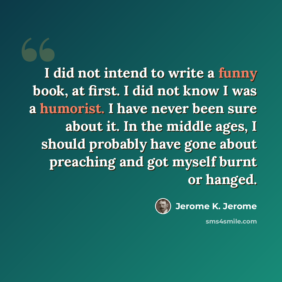 “I did not intend to write a funny book, at first. I did not know I was a humorist. I have never been sure about it. In the middle ages, I should probably have gone about preaching and got myself burnt or hanged.” quote by Jerome K. Jerome