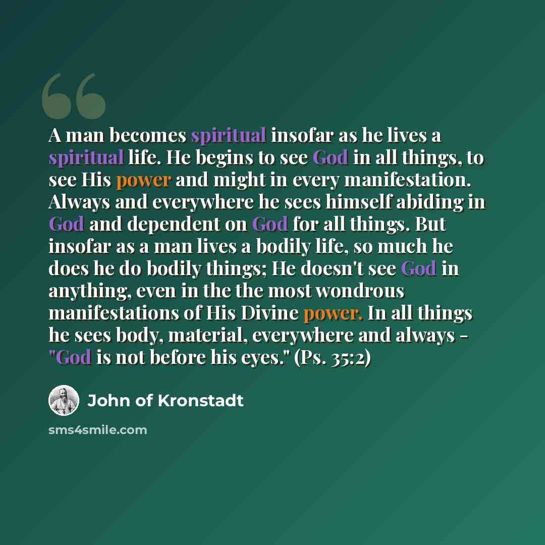 “A man becomes spiritual insofar as he lives a spiritual life. He begins to see God in all things, to see His power and might in every manifestation. Always and everywhere he sees himself abiding in God and dependent on God for all things. But insofar as a man lives a bodily life, so much he does…” quote by John of Kronstadt