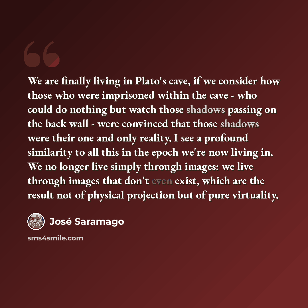 “We are finally living in Plato's cave, if we consider how those who were imprisoned within the cave - who could do nothing but watch those shadows passing on the back wall - were convinced that those shadows were their one and only reality. I see a profound similarity to all this in the epoch…” quote by Jose Saramago