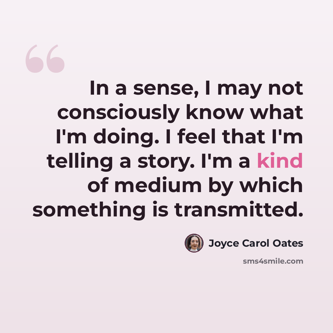 “In a sense, I may not consciously know what I'm doing. I feel that I'm telling a story. I'm a kind of medium by which something is transmitted.” quote by Joyce Carol Oates