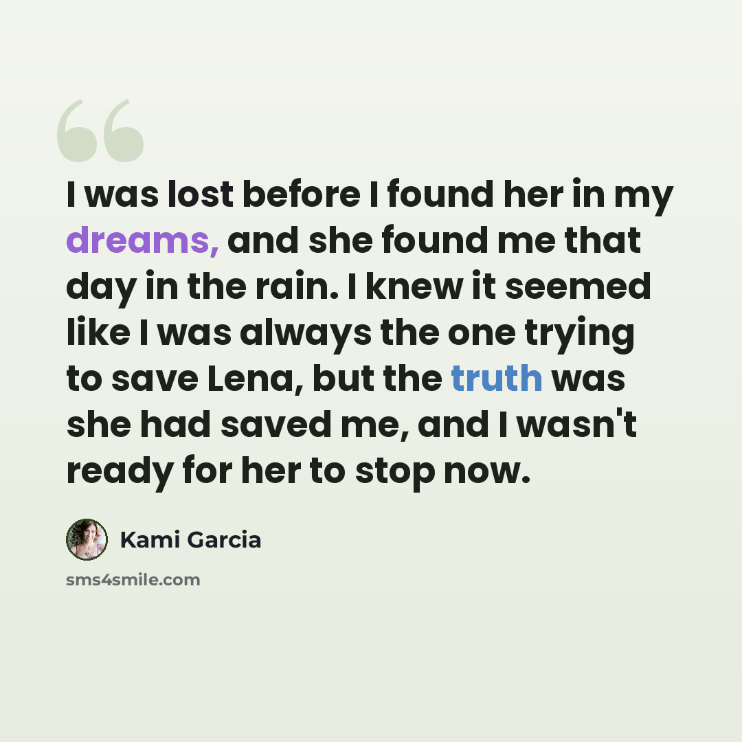 “I was lost before I found her in my dreams, and she found me that day in the rain. I knew it seemed like I was always the one trying to save Lena, but the truth was she had saved me, and I wasn't ready for her to stop now.” quote by Kami Garcia