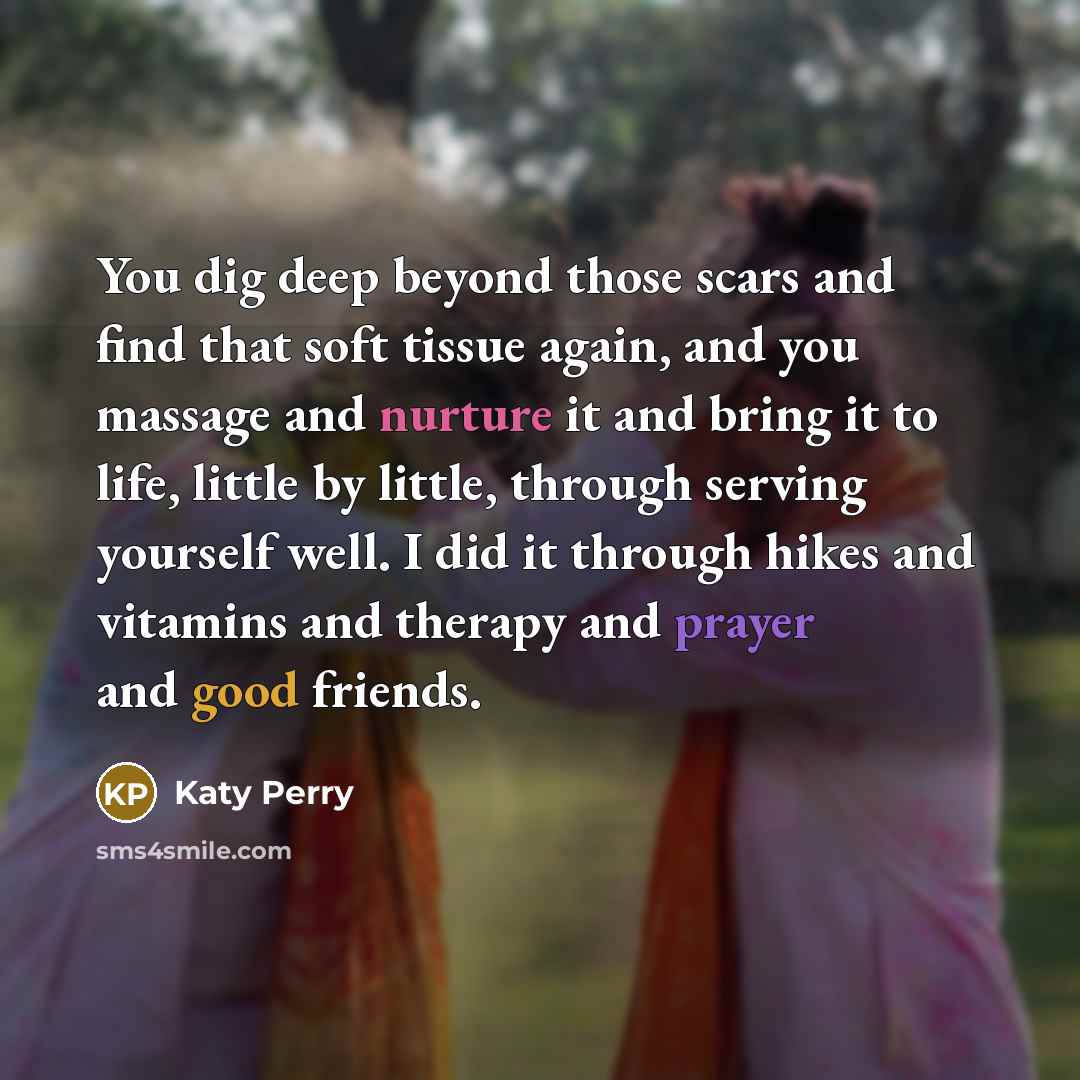 “You dig deep beyond those scars and find that soft tissue again, and you massage and nurture it and bring it to life, little by little, through serving yourself well. I did it through hikes and vitamins and therapy and prayer and good friends.” quote by Katy Perry