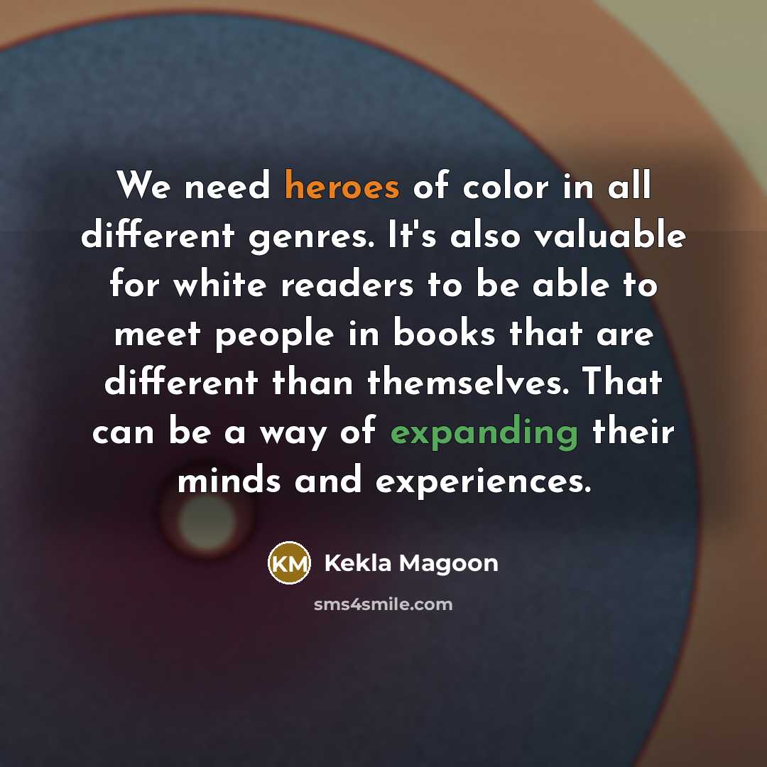 “We need heroes of color in all different genres. It's also valuable for white readers to be able to meet people in books that are different than themselves. That can be a way of expanding their minds and experiences.” quote by Kekla Magoon