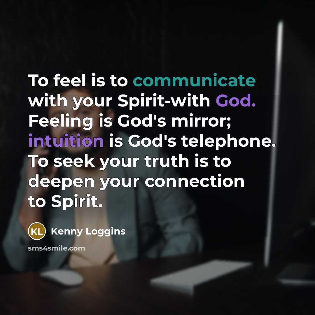 “To feel is to communicate with your Spirit-with God. Feeling is God's mirror; intuition is God's telephone. To seek your truth is to deepen your connection to Spirit.” quote by Kenny Loggins