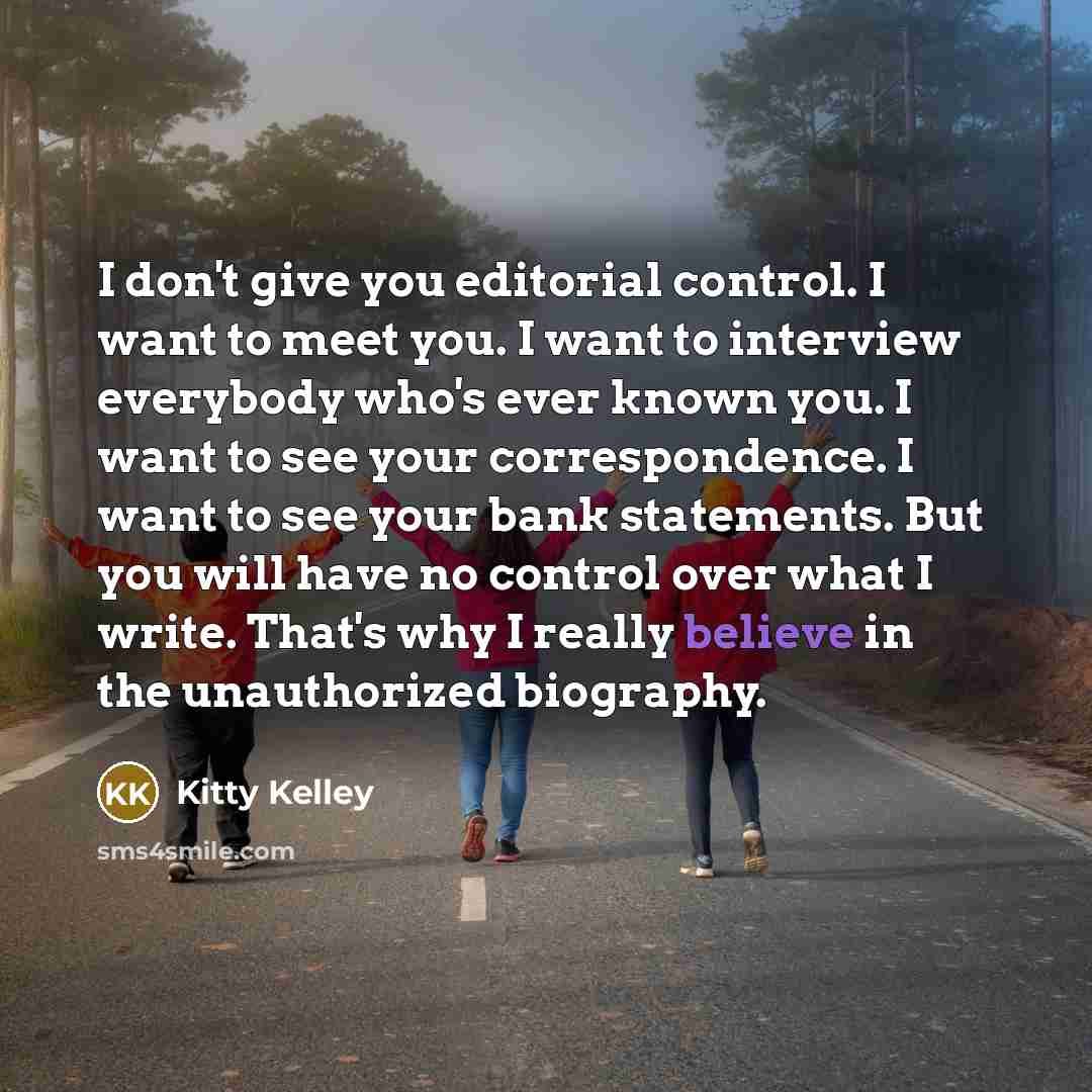 “I don't give you editorial control. I want to meet you. I want to interview everybody who's ever known you. I want to see your correspondence. I want to see your bank statements. But you will have no control over what I write. That's why I really believe in the unauthorized biography.” quote by Kitty Kelley