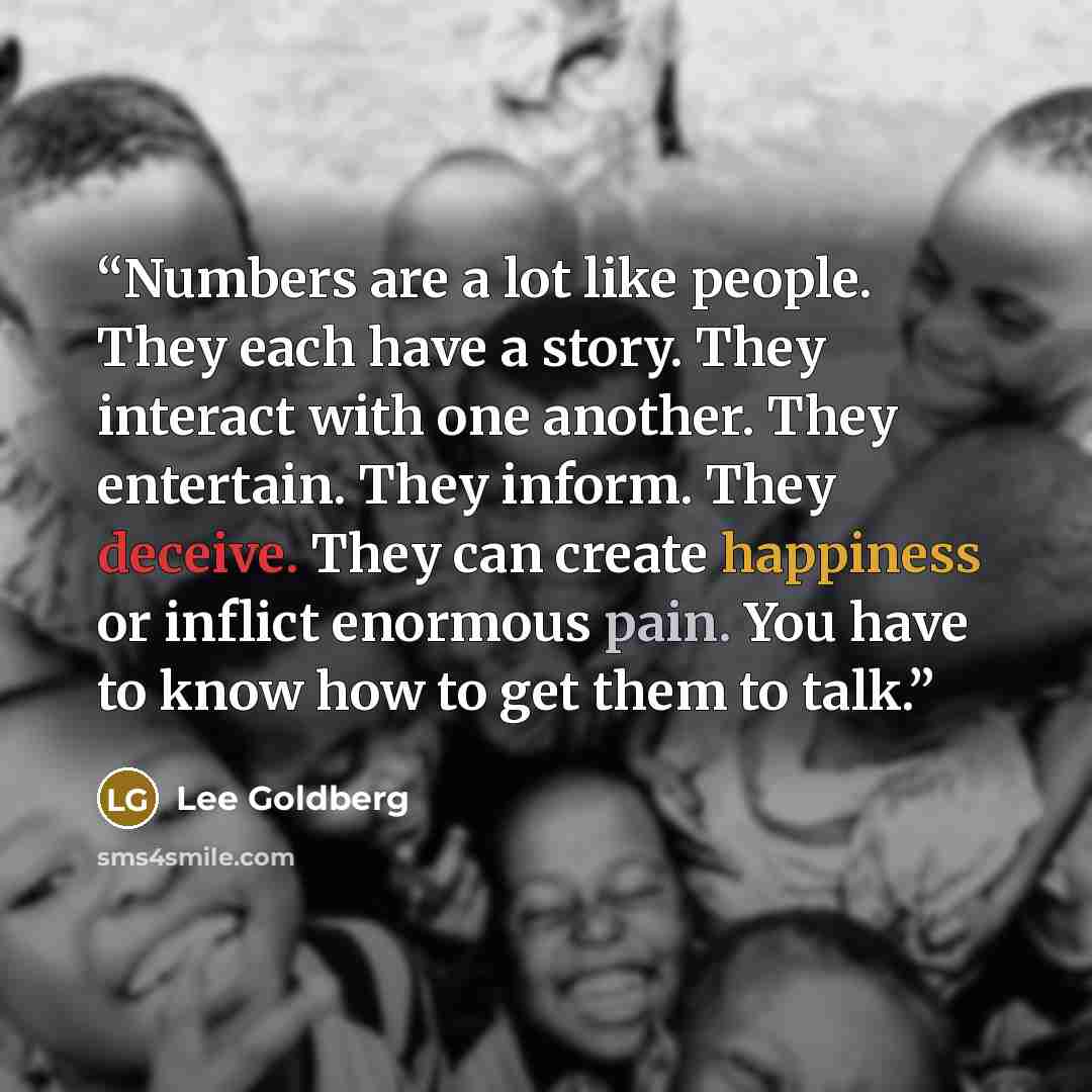 “Numbers are a lot like people. They each have a story. They interact with one another. They entertain. They inform. They deceive. They can create happiness or inflict enormous pain. You have to know how to get them to talk.” quote by Lee Goldberg