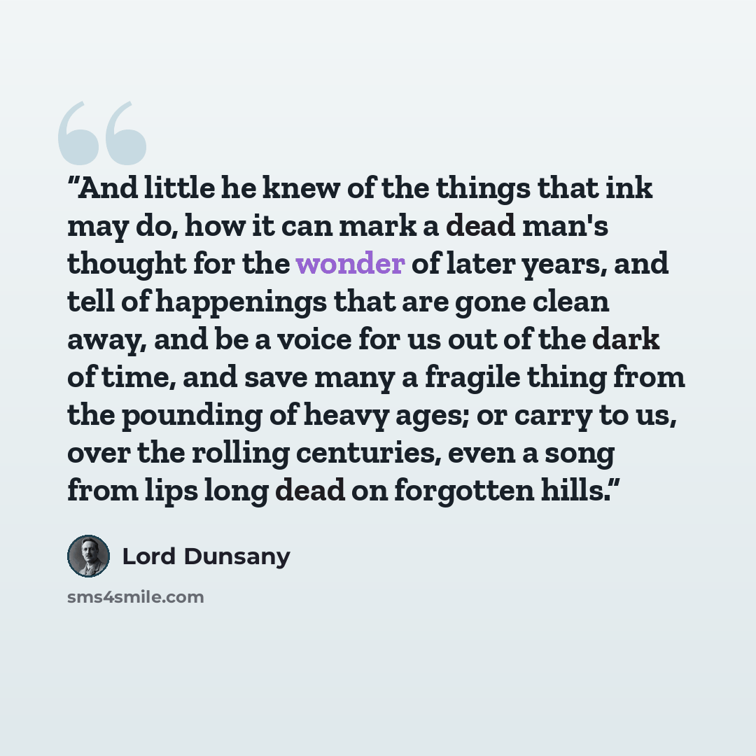 “And little he knew of the things that ink may do, how it can mark a dead man's thought for the wonder of later years, and tell of happenings that are gone clean away, and be a voice for us out of the dark of time, and save many a fragile thing from the pounding of heavy ages; or carry to us, over…” quote by Lord Dunsany