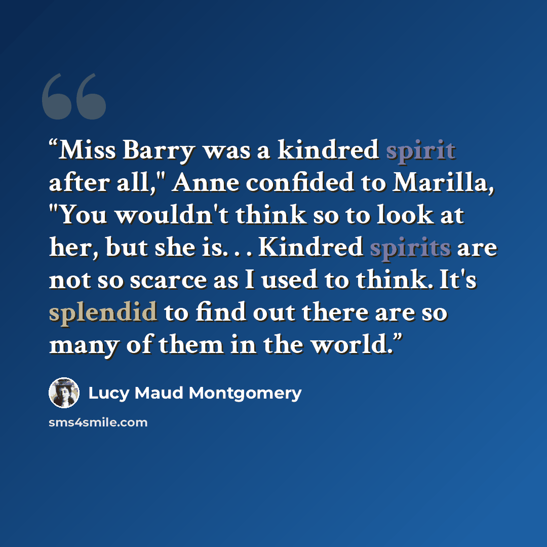 “Miss Barry was a kindred spirit after all," Anne confided to Marilla, "You wouldn't think so to look at her, but she is. . . Kindred spirits are not so scarce as I used to think. It's splendid to find out there are so many of them in the world.” quote by Lucy Maud Montgomery