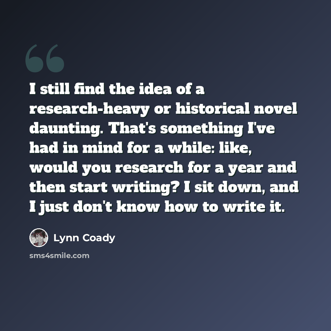 “I still find the idea of a research-heavy or historical novel daunting. That's something I've had in mind for a while: like, would you research for a year and then start writing? I sit down, and I just don't know how to write it.” quote by Lynn Coady
