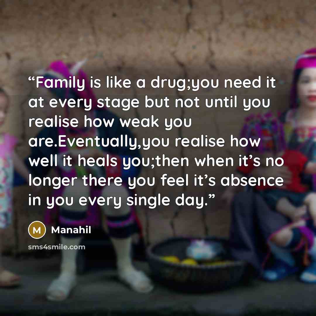 “Family is like a drug;you need it at every stage but not until you realise how weak you are.Eventually,you realise how well it heals you;then when it’s no longer there you feel it’s absence in you every single day.” quote by Manahil