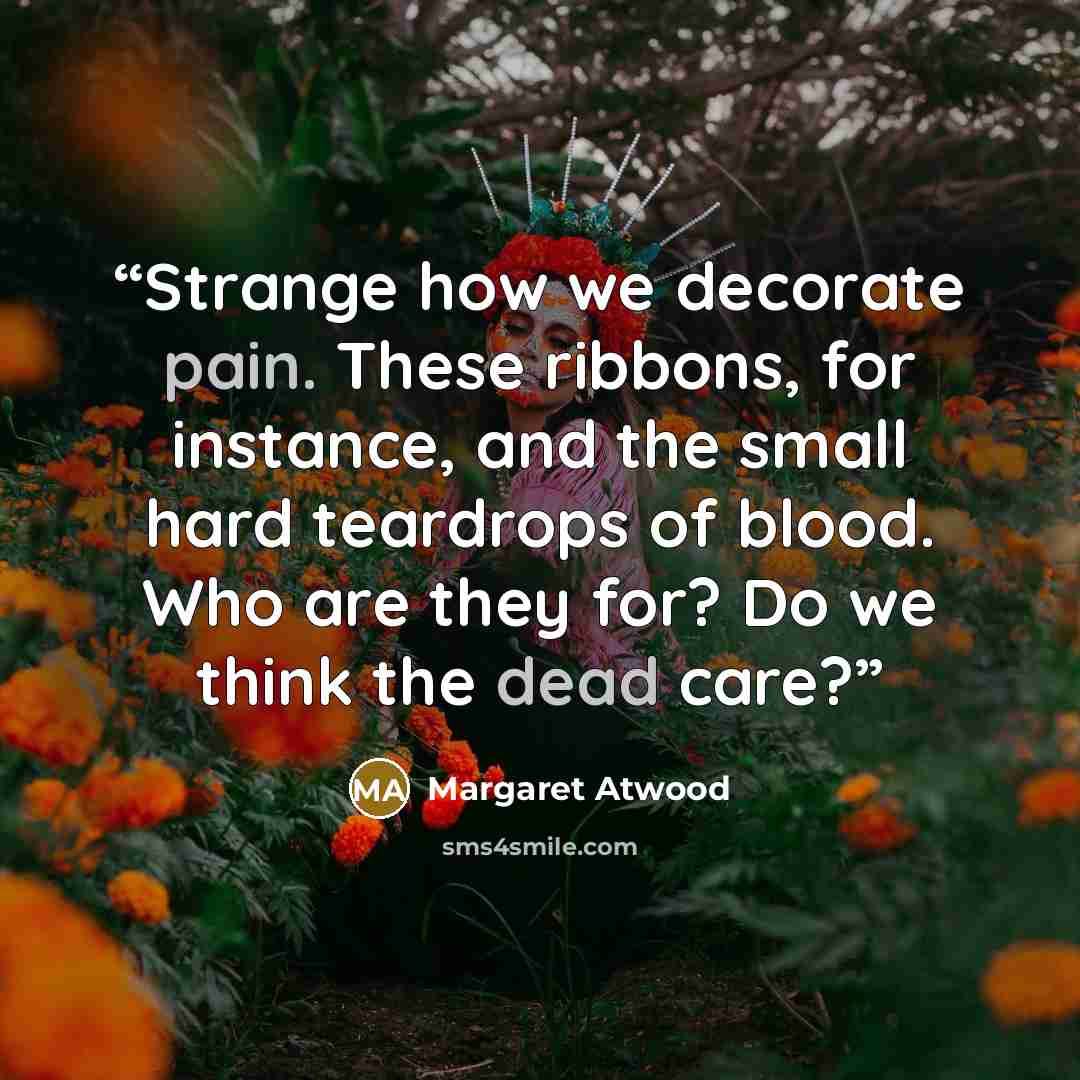 “Strange how we decorate pain. These ribbons, for instance, and the small hard teardrops of blood. Who are they for? Do we think the dead care?” quote by margaret atwood