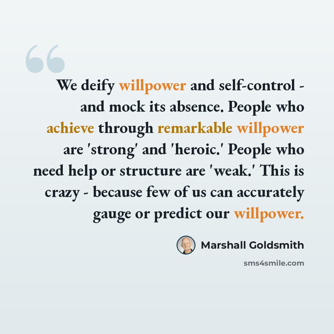 “We deify willpower and self-control - and mock its absence. People who achieve through remarkable willpower are 'strong' and 'heroic.' People who need help or structure are 'weak.' This is crazy - because few of us can accurately gauge or predict our willpower.” quote by Marshall Goldsmith