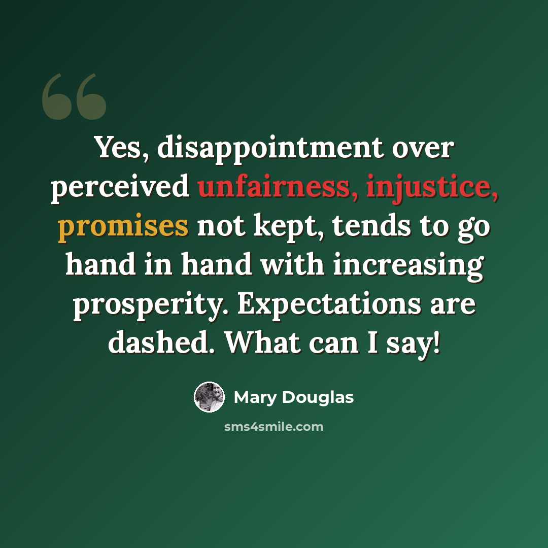 “Yes, disappointment over perceived unfairness, injustice, promises not kept, tends to go hand in hand with increasing prosperity. Expectations are dashed. What can I say!” quote by Mary Douglas