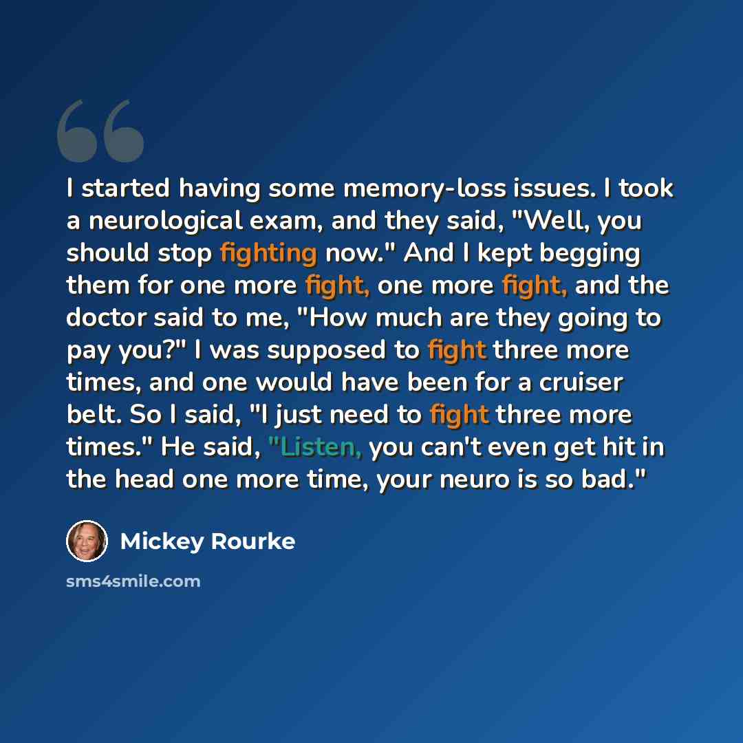 “I started having some memory-loss issues. I took a neurological exam, and they said, "Well, you should stop fighting now." And I kept begging them for one more fight, one more fight, and the doctor said to me, "How much are they going to pay you?" I was supposed to fight three more times, and one…” quote by Mickey Rourke