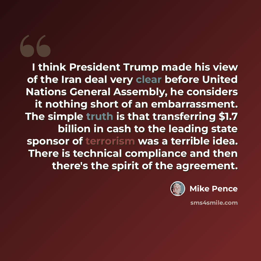 “I think President Trump made his view of the Iran deal very clear before United Nations General Assembly, he considers it nothing short of an embarrassment. The simple truth is that transferring $1.7 billion in cash to the leading state sponsor of terrorism was a terrible idea. There is technical…” quote by Mike Pence