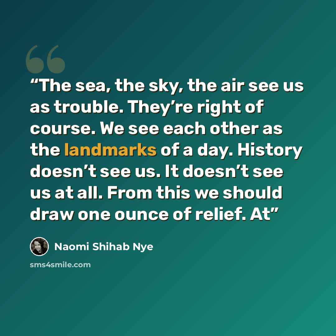 “The sea, the sky, the air see us as trouble. They’re right of course. We see each other as the landmarks of a day. History doesn’t see us. It doesn’t see us at all. From this we should draw one ounce of relief. At” quote by Naomi Shihab Nye