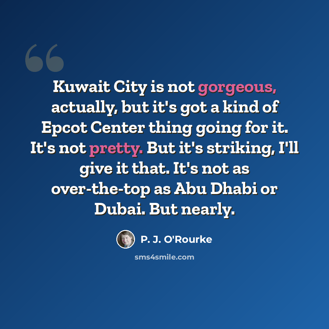 “Kuwait City is not gorgeous, actually, but it's got a kind of Epcot Center thing going for it. It's not pretty. But it's striking, I'll give it that. It's not as over-the-top as Abu Dhabi or Dubai. But nearly.” quote by P. J. O'Rourke