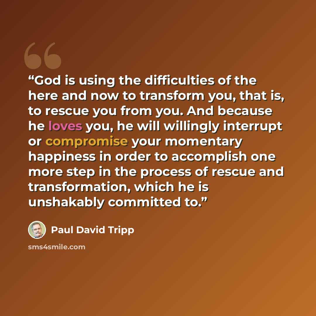 “God is using the difficulties of the here and now to transform you, that is, to rescue you from you. And because he loves you, he will willingly interrupt or compromise your momentary happiness in order to accomplish one more step in the process of rescue and transformation, which he is unshakably…” quote by Paul David Tripp