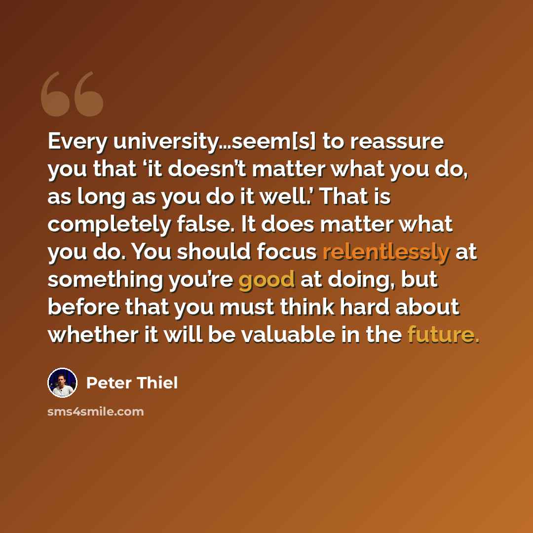 “Every university…seem[s] to reassure you that ‘it doesn’t matter what you do, as long as you do it well.’ That is completely false. It does matter what you do. You should focus relentlessly at something you’re good at doing, but before that you must think hard about whether it will be valuable in…” quote by Peter Thiel