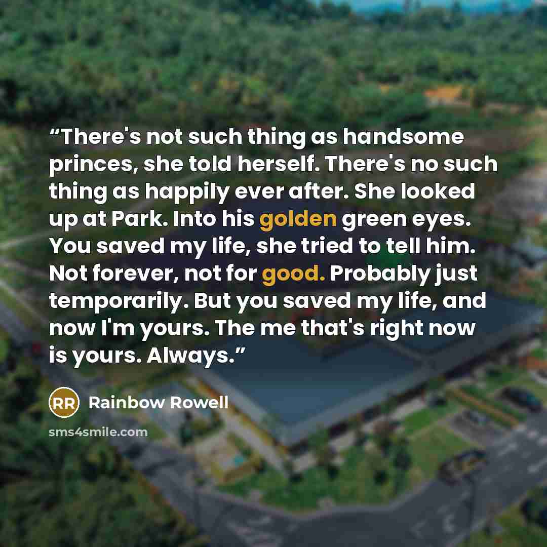 “There's not such thing as handsome princes, she told herself. There's no such thing as happily ever after. She looked up at Park. Into his golden green eyes. You saved my life, she tried to tell him. Not forever, not for good. Probably just temporarily. But you saved my life, and now I'm yours…” quote by Rainbow Rowell