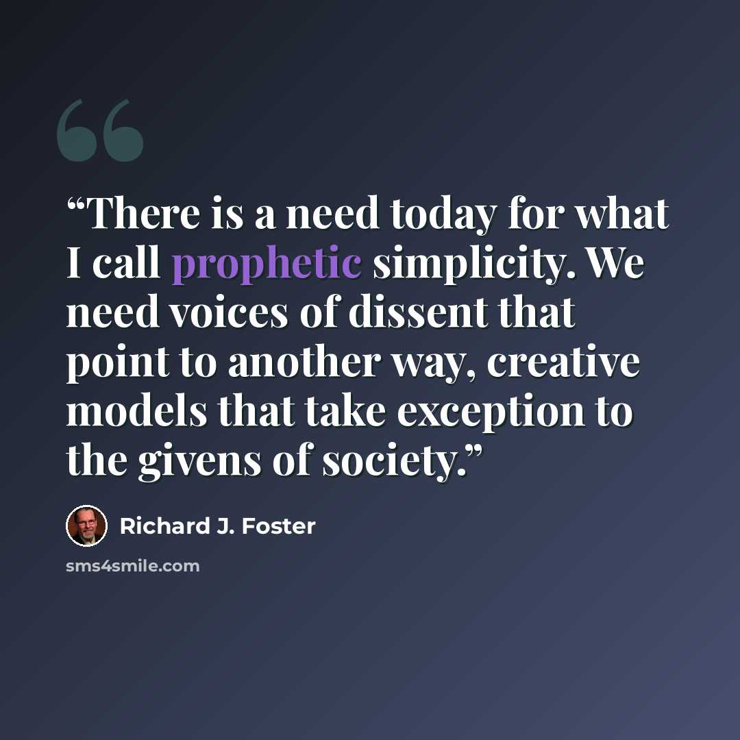 “There is a need today for what I call prophetic simplicity. We need voices of dissent that point to another way, creative models that take exception to the givens of society.” quote by Richard J. Foster