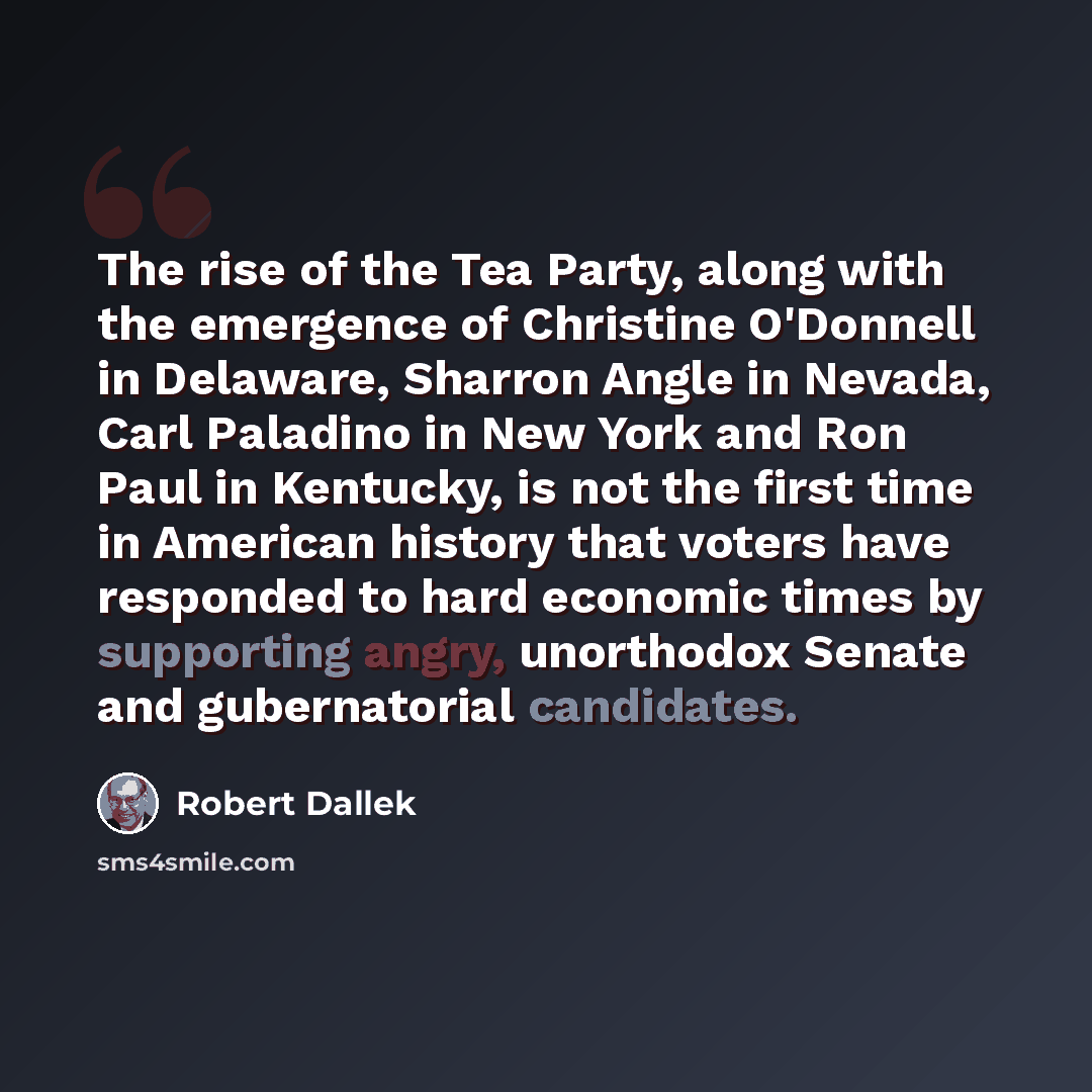 “The rise of the Tea Party, along with the emergence of Christine O'Donnell in Delaware, Sharron Angle in Nevada, Carl Paladino in New York and Ron Paul in Kentucky, is not the first time in American history that voters have responded to hard economic times by supporting angry, unorthodox Senate…” quote by Robert Dallek
