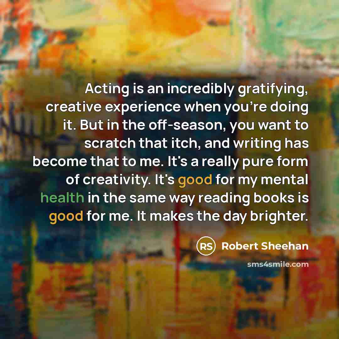 “Acting is an incredibly gratifying, creative experience when you're doing it. But in the off-season, you want to scratch that itch, and writing has become that to me. It's a really pure form of creativity. It's good for my mental health in the same way reading books is good for me. It makes the…” quote by Robert Sheehan