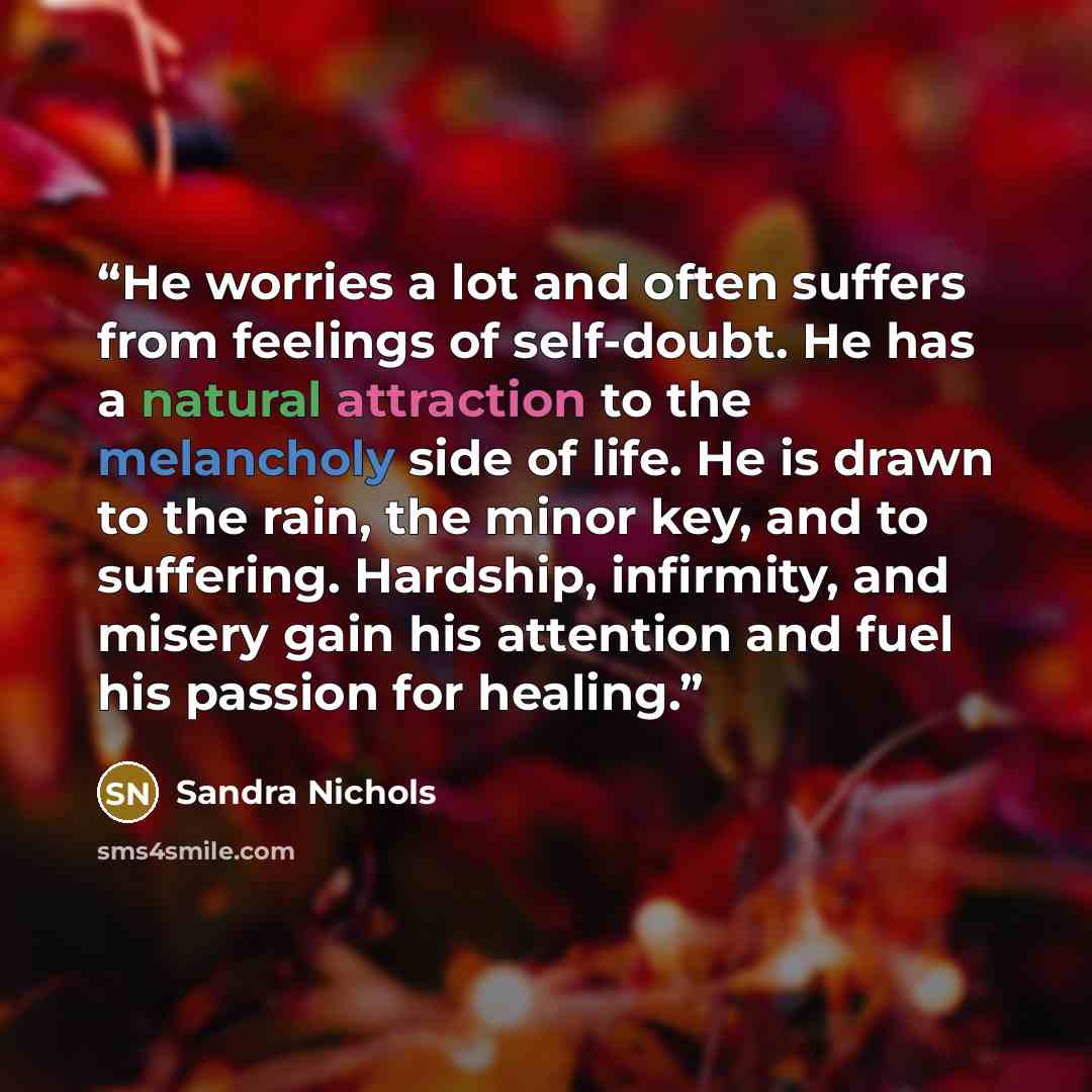 “He worries a lot and often suffers from feelings of self-doubt. He has a natural attraction to the melancholy side of life. He is drawn to the rain, the minor key, and to suffering. Hardship, infirmity, and misery gain his attention and fuel his passion for healing.” quote by Sandra Nichols