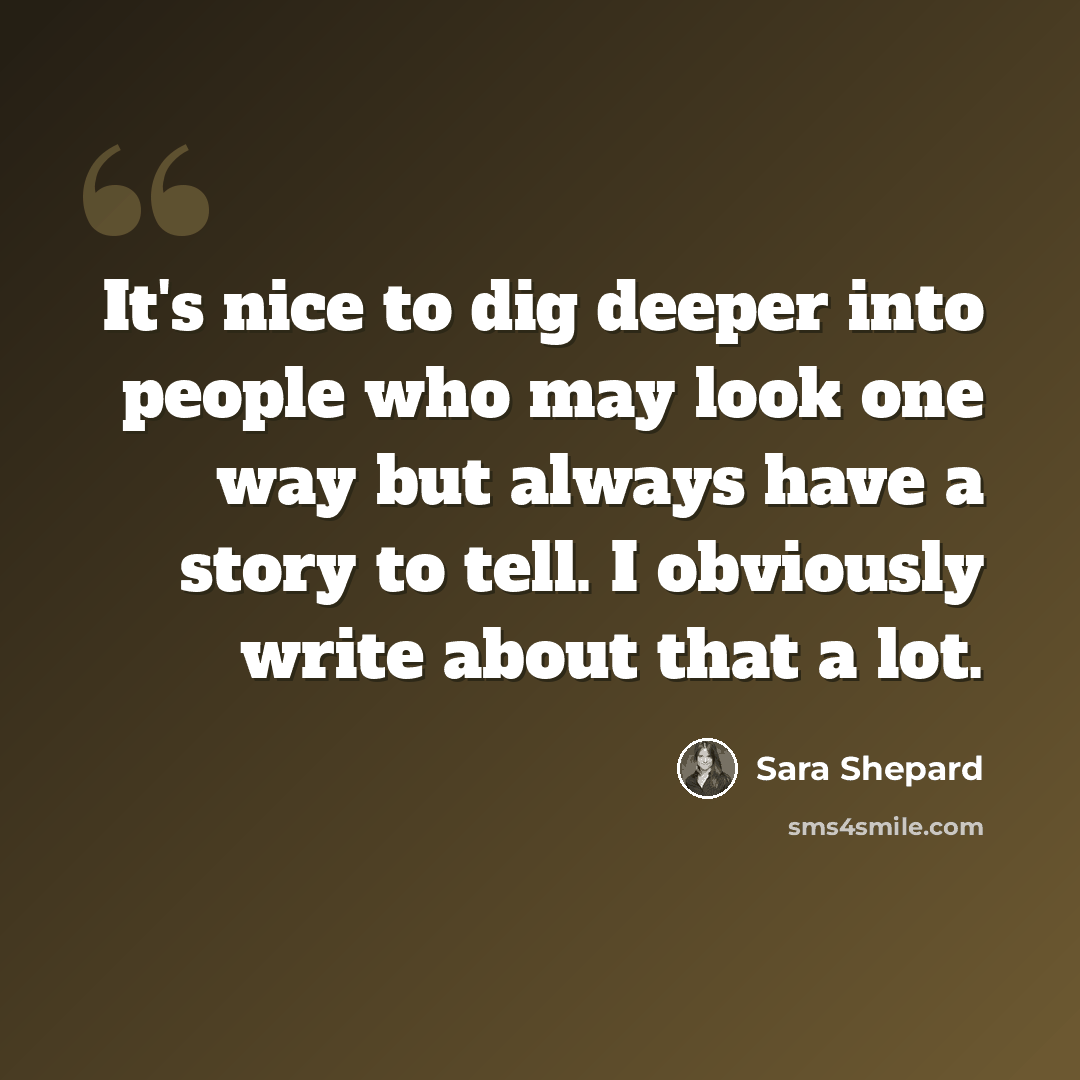 “It's nice to dig deeper into people who may look one way but always have a story to tell. I obviously write about that a lot.” quote by Sara Shepard