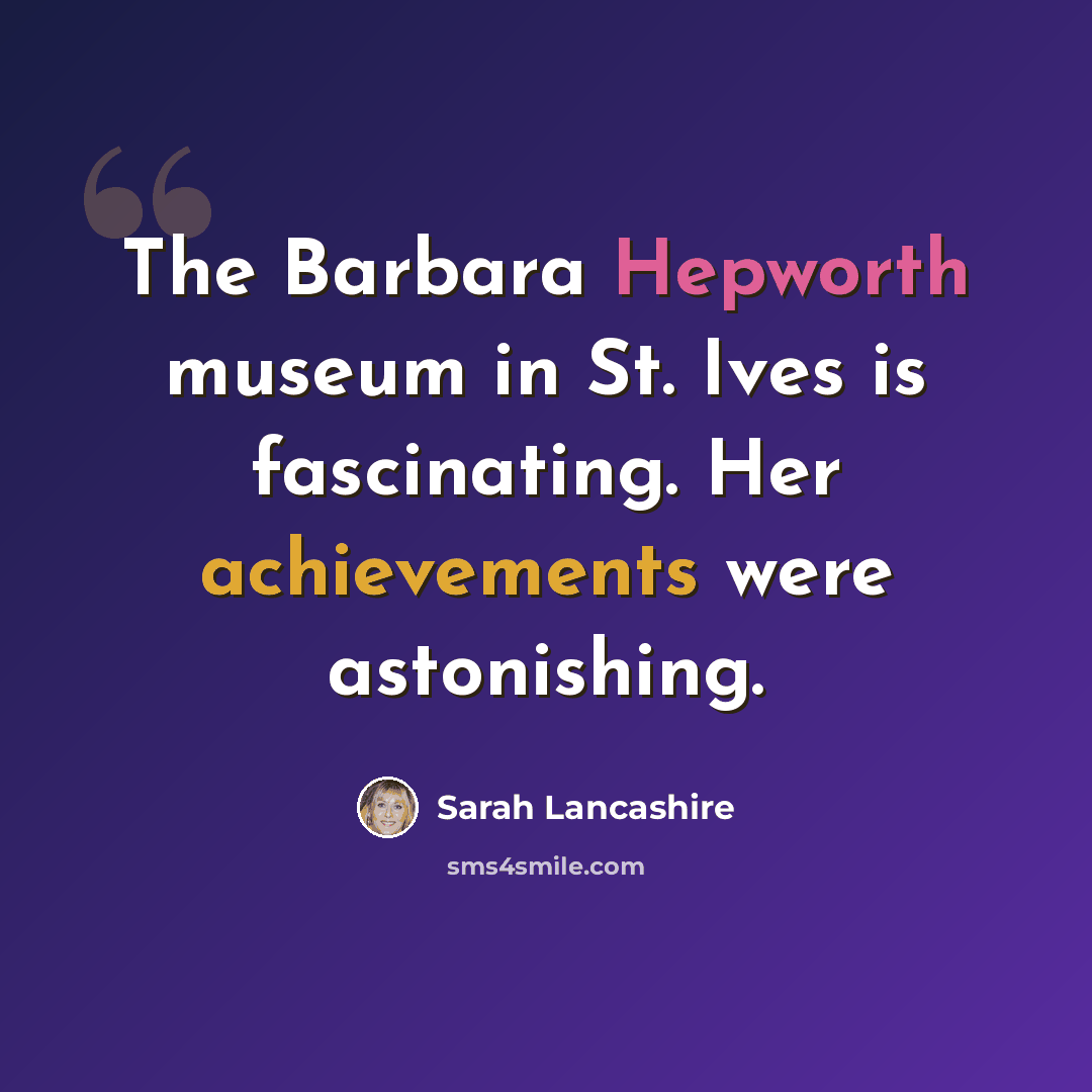 “The Barbara Hepworth museum in St. Ives is fascinating. Her achievements were astonishing.” quote by Sarah Lancashire