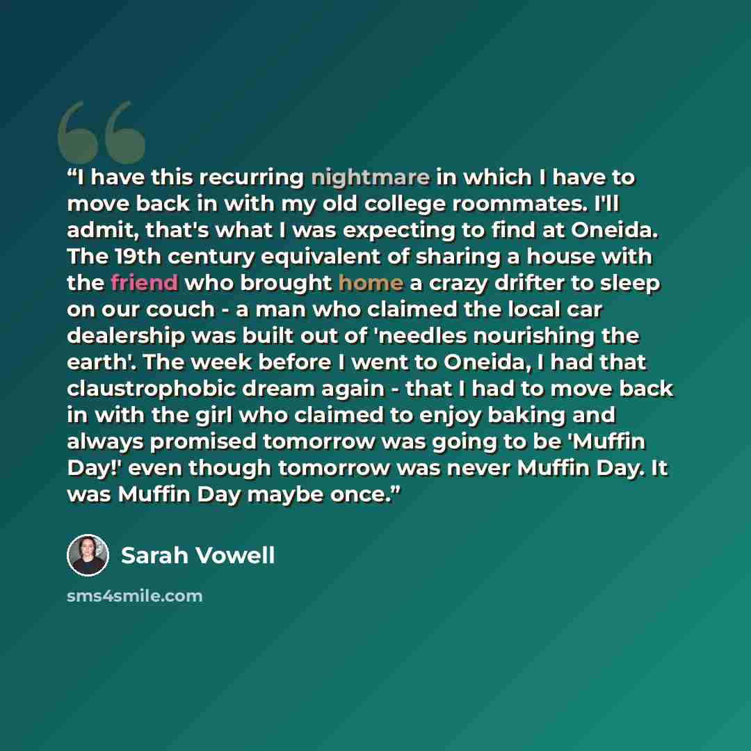 “I have this recurring nightmare in which I have to move back in with my old college roommates. I'll admit, that's what I was expecting to find at Oneida. The 19th century equivalent of sharing a house with the friend who brought home a crazy drifter to sleep on our couch - a man who claimed the…” quote by Sarah Vowell
